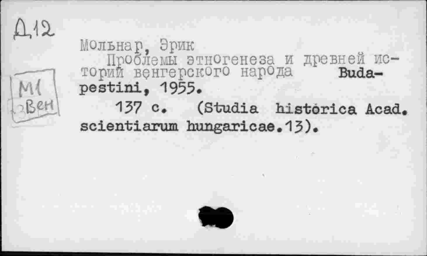 ﻿да
Мольнар, Эрик
Проблемы этногенеза и древней ис-.—■—] тории венгерского народа Buda-^i pestini, 1955.
с* (Studia historica Acad scieirtiarum hungaricae.13).